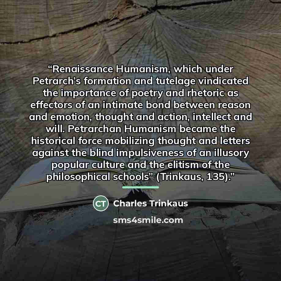 “Renaissance Humanism, which under Petrarch’s formation and tutelage vindicated the importance of poetry and rhetoric as effectors of an intimate bond between reason and emotion, thought and action, intellect and will. Petrarchan Humanism became the historical force mobilizing thought and letters…” quote by Charles Trinkaus