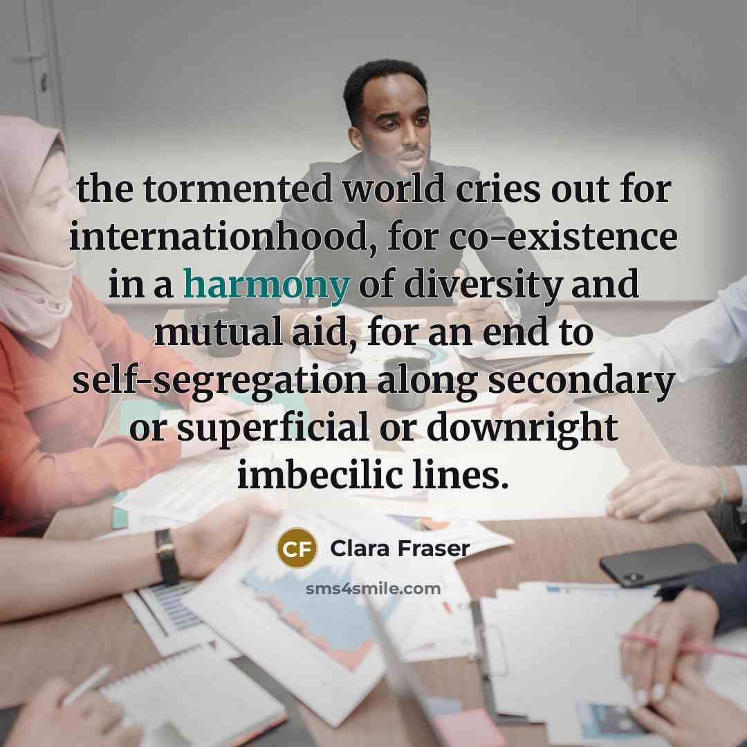 “the tormented world cries out for internationhood, for co-existence in a harmony of diversity and mutual aid, for an end to self-segregation along secondary or superficial or downright imbecilic lines.” quote by Clara Fraser