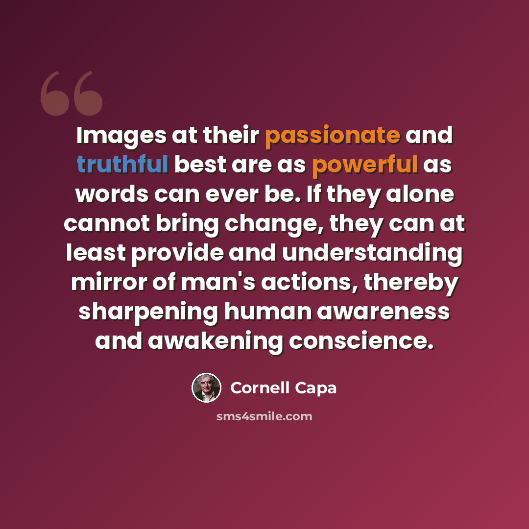 “Images at their passionate and truthful best are as powerful as words can ever be. If they alone cannot bring change, they can at least provide and understanding mirror of man's actions, thereby sharpening human awareness and awakening conscience.” quote by Cornell Capa
