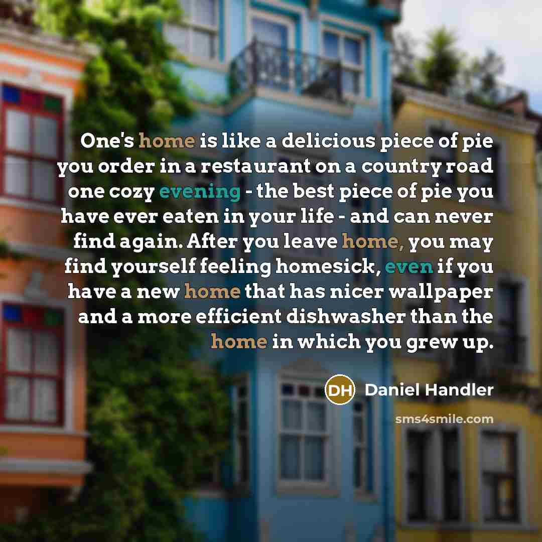 “One's home is like a delicious piece of pie you order in a restaurant on a country road one cozy evening - the best piece of pie you have ever eaten in your life - and can never find again. After you leave home, you may find yourself feeling homesick, even if you have a new home that has nicer…” quote by Daniel Handler