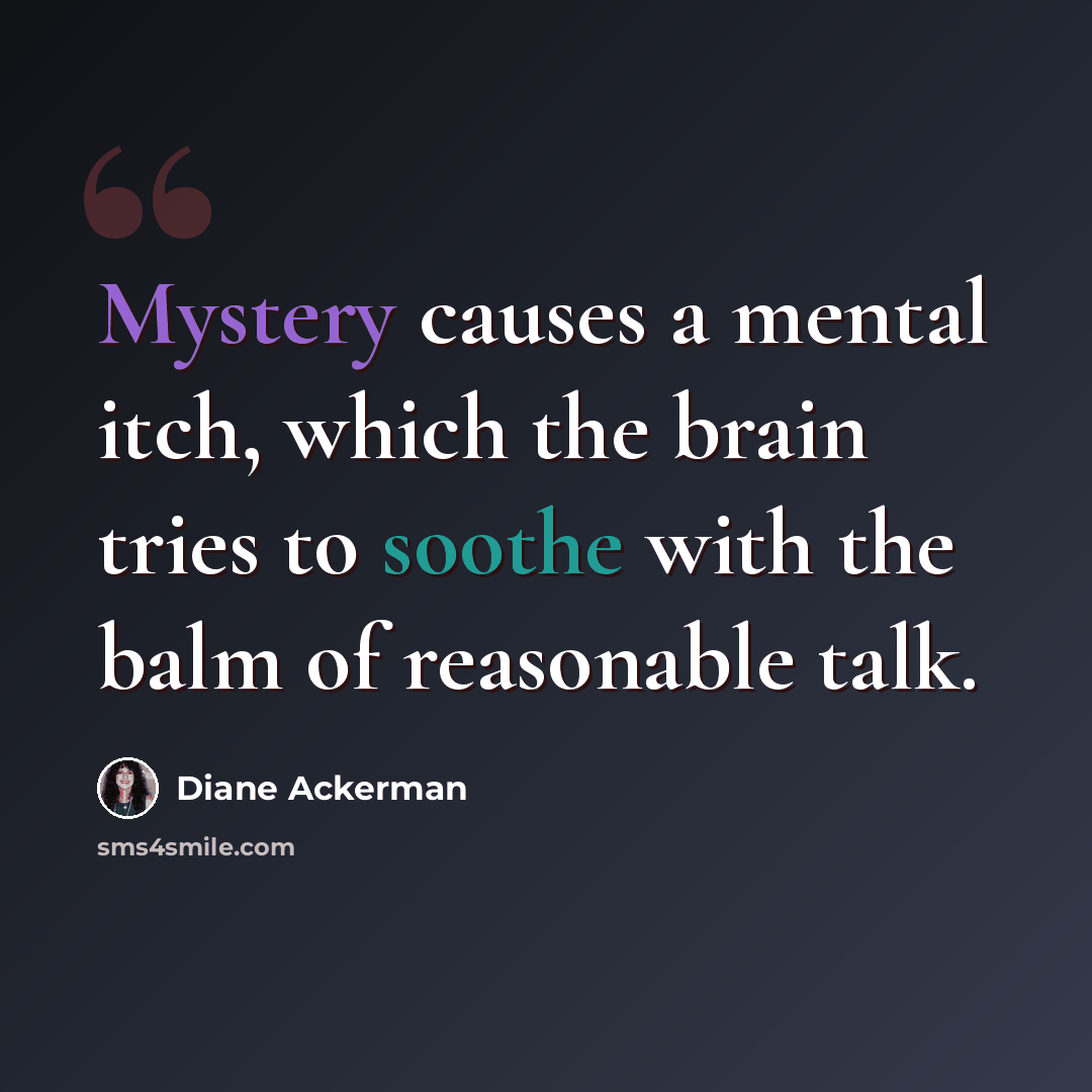 “Mystery causes a mental itch, which the brain tries to soothe with the balm of reasonable talk.” quote by Diane Ackerman