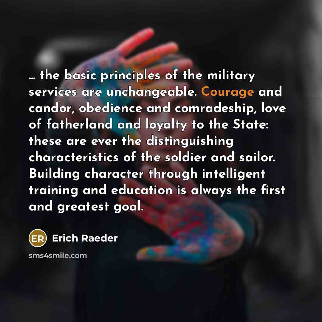 “... the basic principles of the military services are unchangeable. Courage and candor, obedience and comradeship, love of fatherland and loyalty to the State: these are ever the distinguishing characteristics of the soldier and sailor. Building character through intelligent training and education…” quote by Erich Raeder