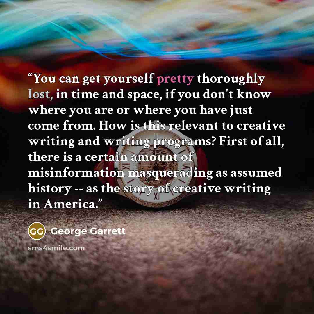 “You can get yourself pretty thoroughly lost, in time and space, if you don't know where you are or where you have just come from. How is this relevant to creative writing and writing programs? First of all, there is a certain amount of misinformation masquerading as assumed history -- as the story…” quote by George Garrett