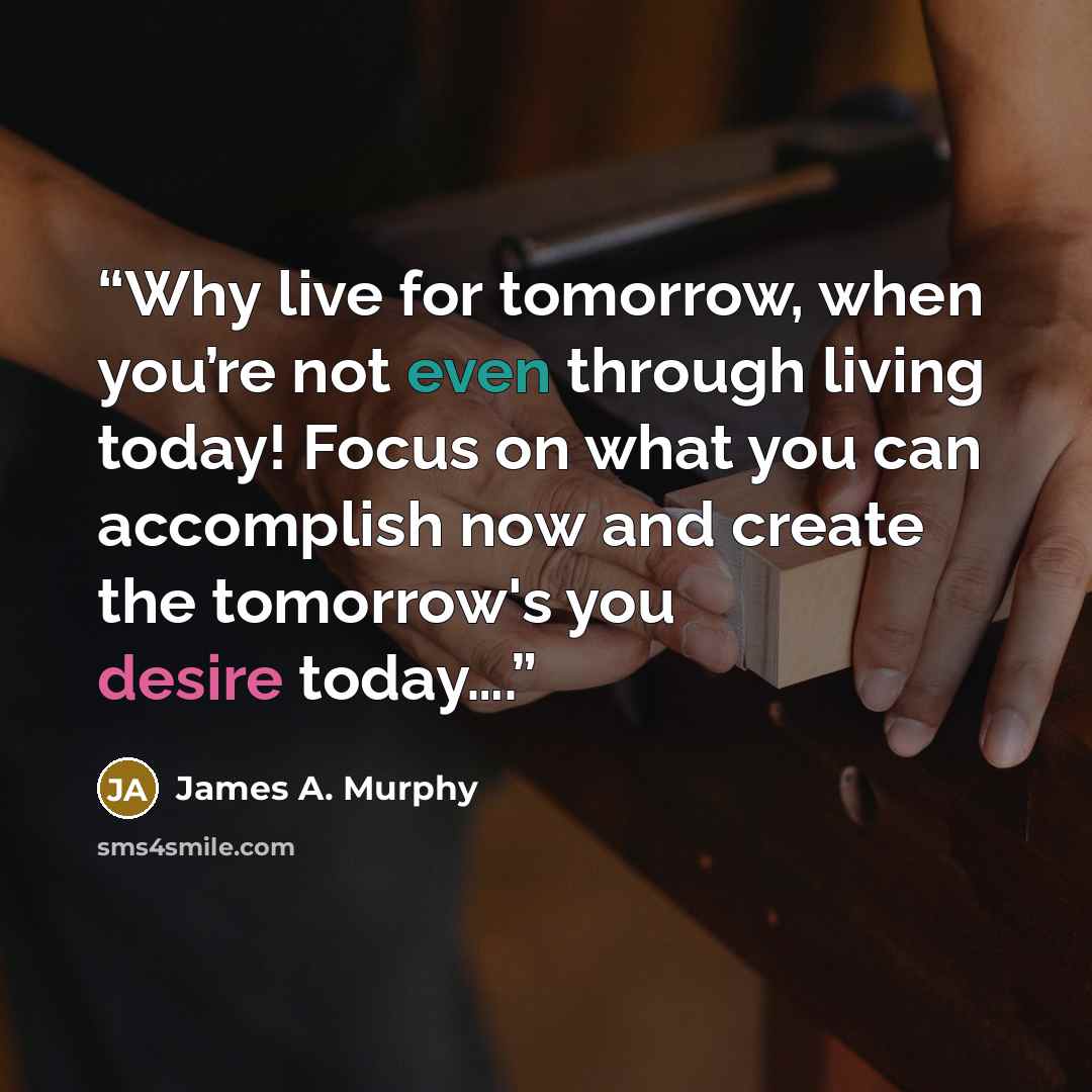 “Why live for tomorrow, when you’re not even through living today! Focus on what you can accomplish now and create the tomorrow's you desire today….” quote by James A. Murphy