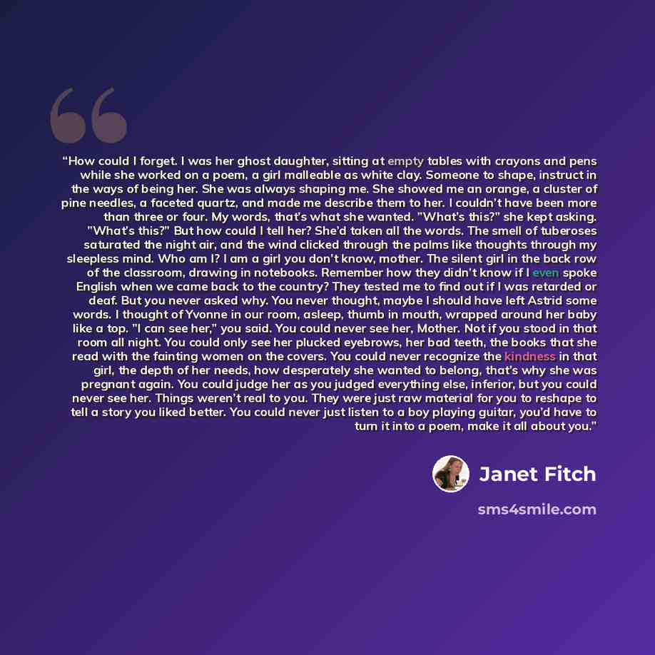 “How could I forget. I was her ghost daughter, sitting at empty tables with crayons and pens while she worked on a poem, a girl malleable as white clay. Someone to shape, instruct in the ways of being her. She was always shaping me. She showed me an orange, a cluster of pine needles, a faceted…” quote by Janet Fitch