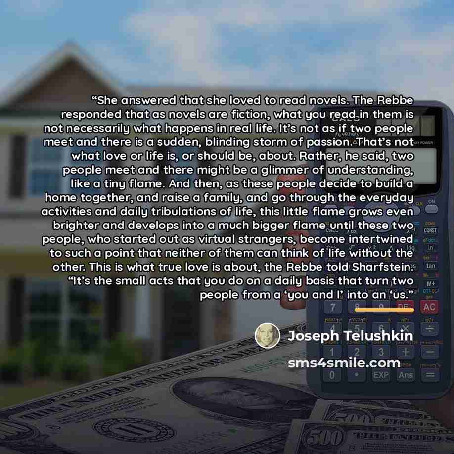 “She answered that she loved to read novels. The Rebbe responded that as novels are fiction, what you read in them is not necessarily what happens in real life. It’s not as if two people meet and there is a sudden, blinding storm of passion. That’s not what love or life is, or should be, about…” quote by Joseph Telushkin