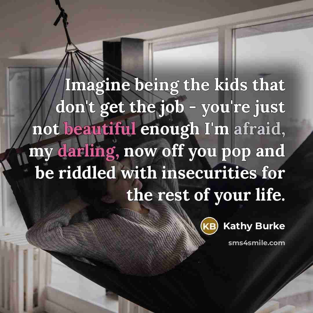 “Imagine being the kids that don't get the job - you're just not beautiful enough I'm afraid, my darling, now off you pop and be riddled with insecurities for the rest of your life.” quote by Kathy Burke