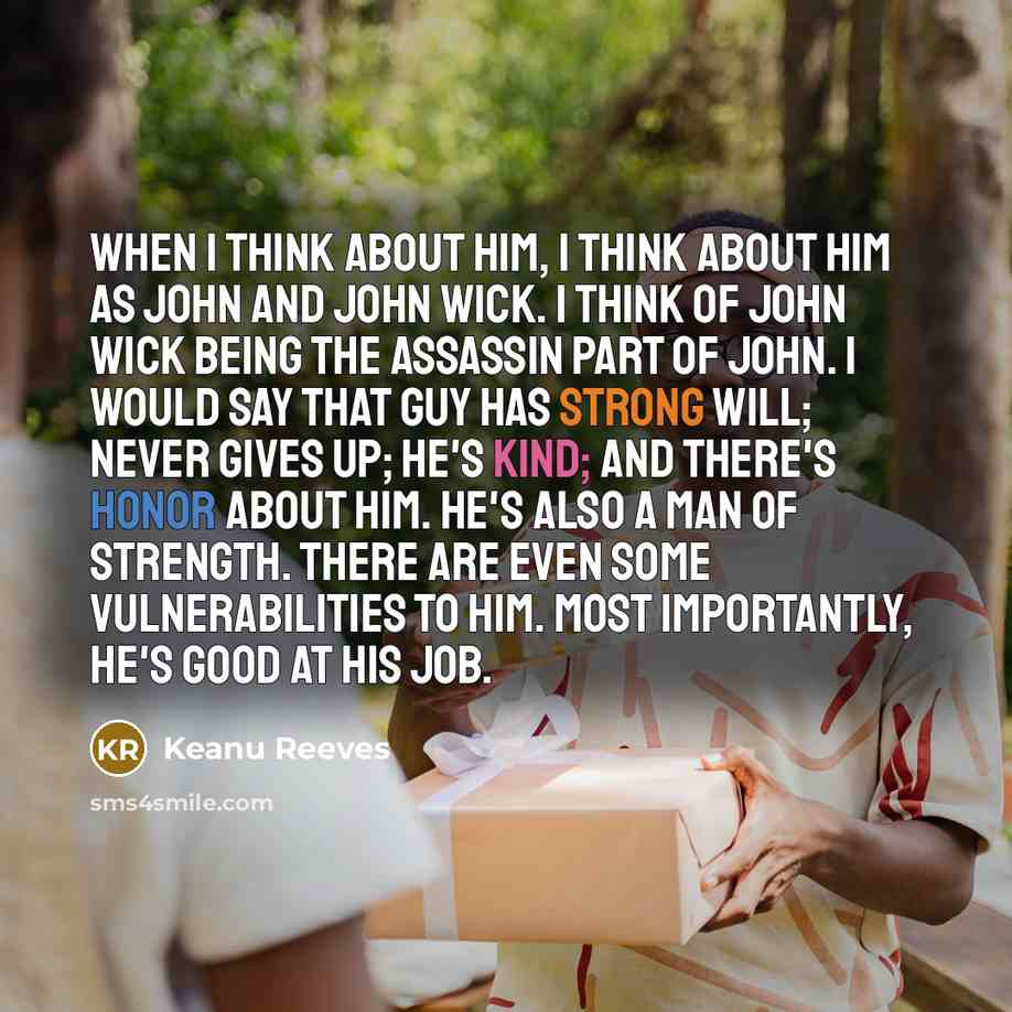 “When I think about him, I think about him as John and John Wick. I think of John Wick being the assassin part of John. I would say that guy has strong will; never gives up; he's kind; and there's honor about him. He's also a man of strength. There are even some vulnerabilities to him. Most…” quote by Keanu Reeves