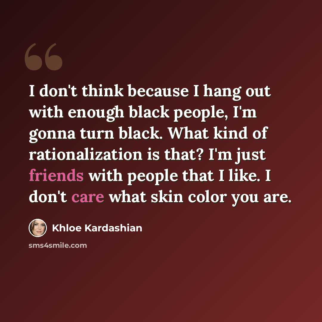 “I don't think because I hang out with enough black people, I'm gonna turn black. What kind of rationalization is that? I'm just friends with people that I like. I don't care what skin color you are.” quote by Khloe Kardashian