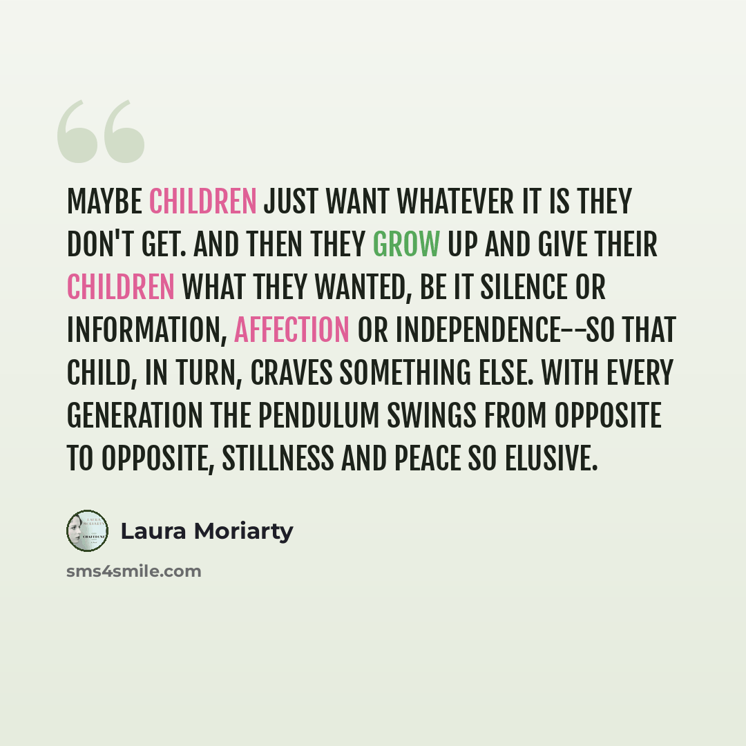 “Maybe children just want whatever it is they don't get. And then they grow up and give their children what they wanted, be it silence or information, affection or independence--so that child, in turn, craves something else. With every generation the pendulum swings from opposite to opposite…” quote by Laura Moriarty