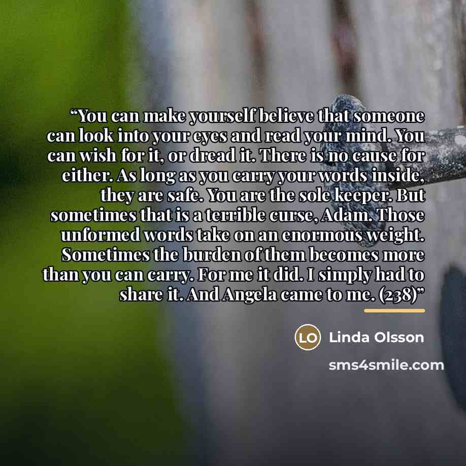 “You can make yourself believe that someone can look into your eyes and read your mind. You can wish for it, or dread it. There is no cause for either. As long as you carry your words inside, they are safe. You are the sole keeper. But sometimes that is a terrible curse, Adam. Those unformed words…” quote by Linda Olsson