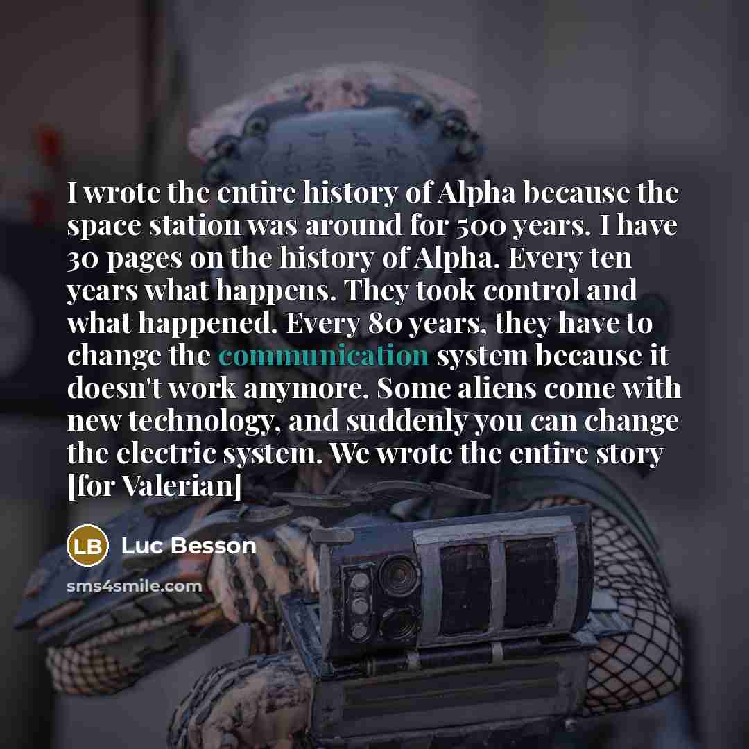 “I wrote the entire history of Alpha because the space station was around for 500 years. I have 30 pages on the history of Alpha. Every ten years what happens. They took control and what happened. Every 80 years, they have to change the communication system because it doesn't work anymore. Some…” quote by Luc Besson