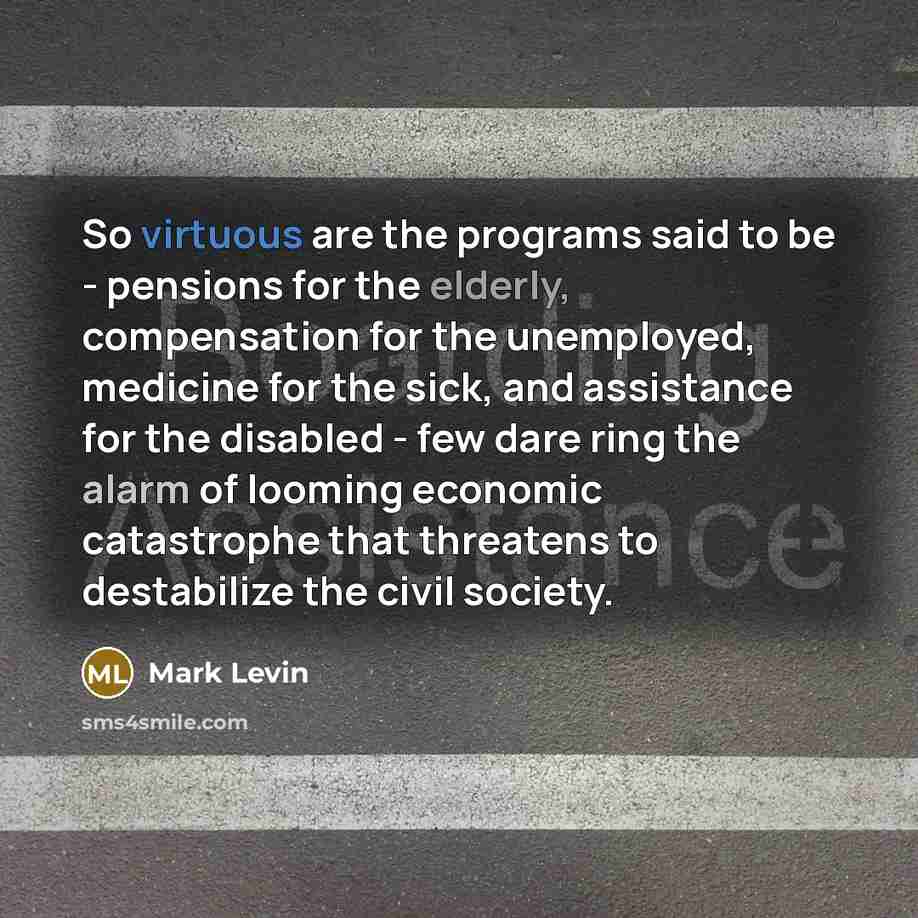“So virtuous are the programs said to be - pensions for the elderly, compensation for the unemployed, medicine for the sick, and assistance for the disabled - few dare ring the alarm of looming economic catastrophe that threatens to destabilize the civil society.” quote by Mark Levin
