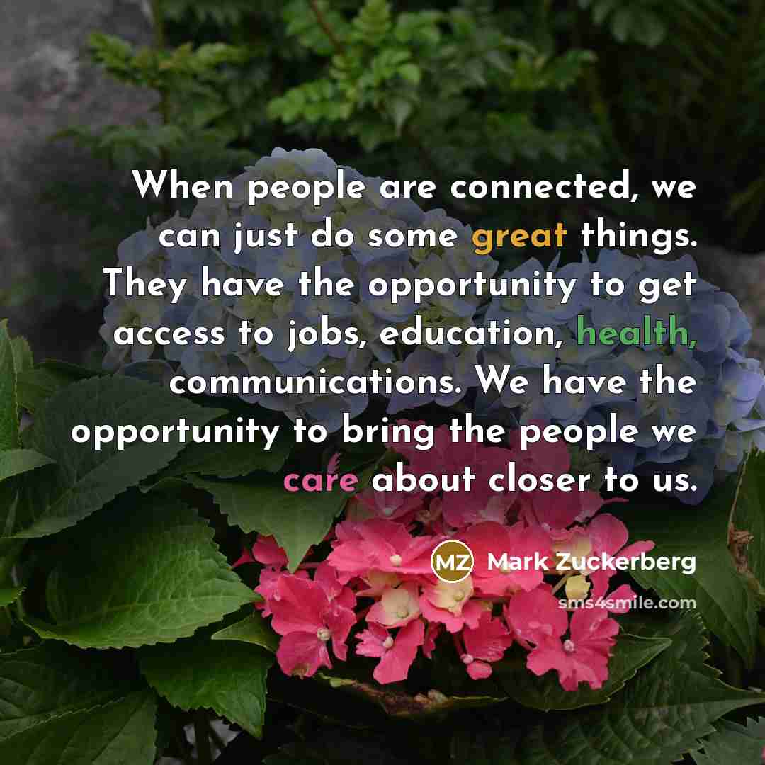 “When people are connected, we can just do some great things. They have the opportunity to get access to jobs, education, health, communications. We have the opportunity to bring the people we care about closer to us.” quote by Mark Zuckerberg
