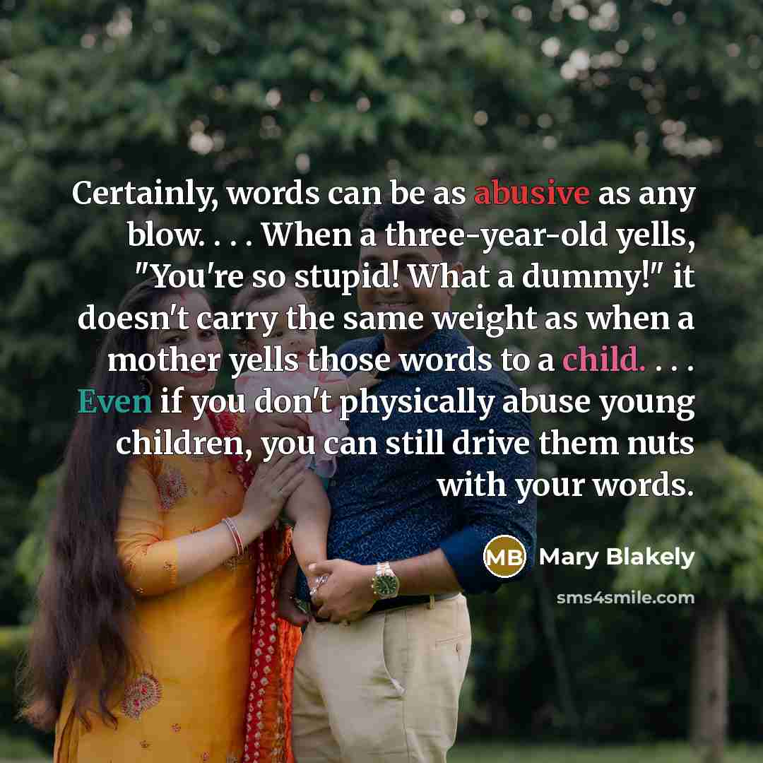 “Certainly, words can be as abusive as any blow. . . . When a three-year-old yells, "You're so stupid! What a dummy!" it doesn't carry the same weight as when a mother yells those words to a child. . . . Even if you don't physically abuse young children, you can still drive them nuts with your words.” quote by Mary Blakely