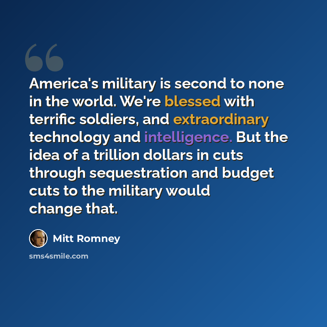 “America's military is second to none in the world. We're blessed with terrific soldiers, and extraordinary technology and intelligence. But the idea of a trillion dollars in cuts through sequestration and budget cuts to the military would change that.” quote by Mitt Romney