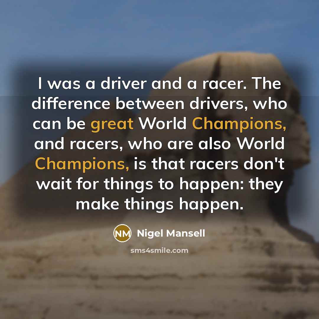 “I was a driver and a racer. The difference between drivers, who can be great World Champions, and racers, who are also World Champions, is that racers don't wait for things to happen: they make things happen.” quote by Nigel Mansell