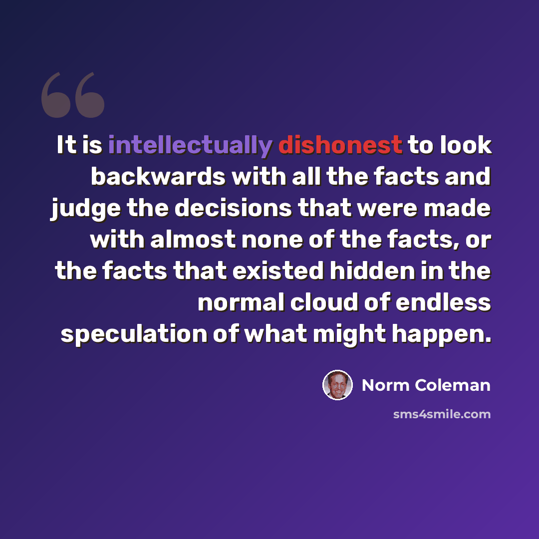 “It is intellectually dishonest to look backwards with all the facts and judge the decisions that were made with almost none of the facts, or the facts that existed hidden in the normal cloud of endless speculation of what might happen.” quote by Norm Coleman