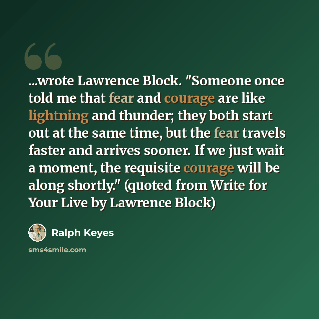 “...wrote Lawrence Block. "Someone once told me that fear and courage are like lightning and thunder; they both start out at the same time, but the fear travels faster and arrives sooner. If we just wait a moment, the requisite courage will be along shortly." (quoted from Write for Your Live by…” quote by Ralph Keyes