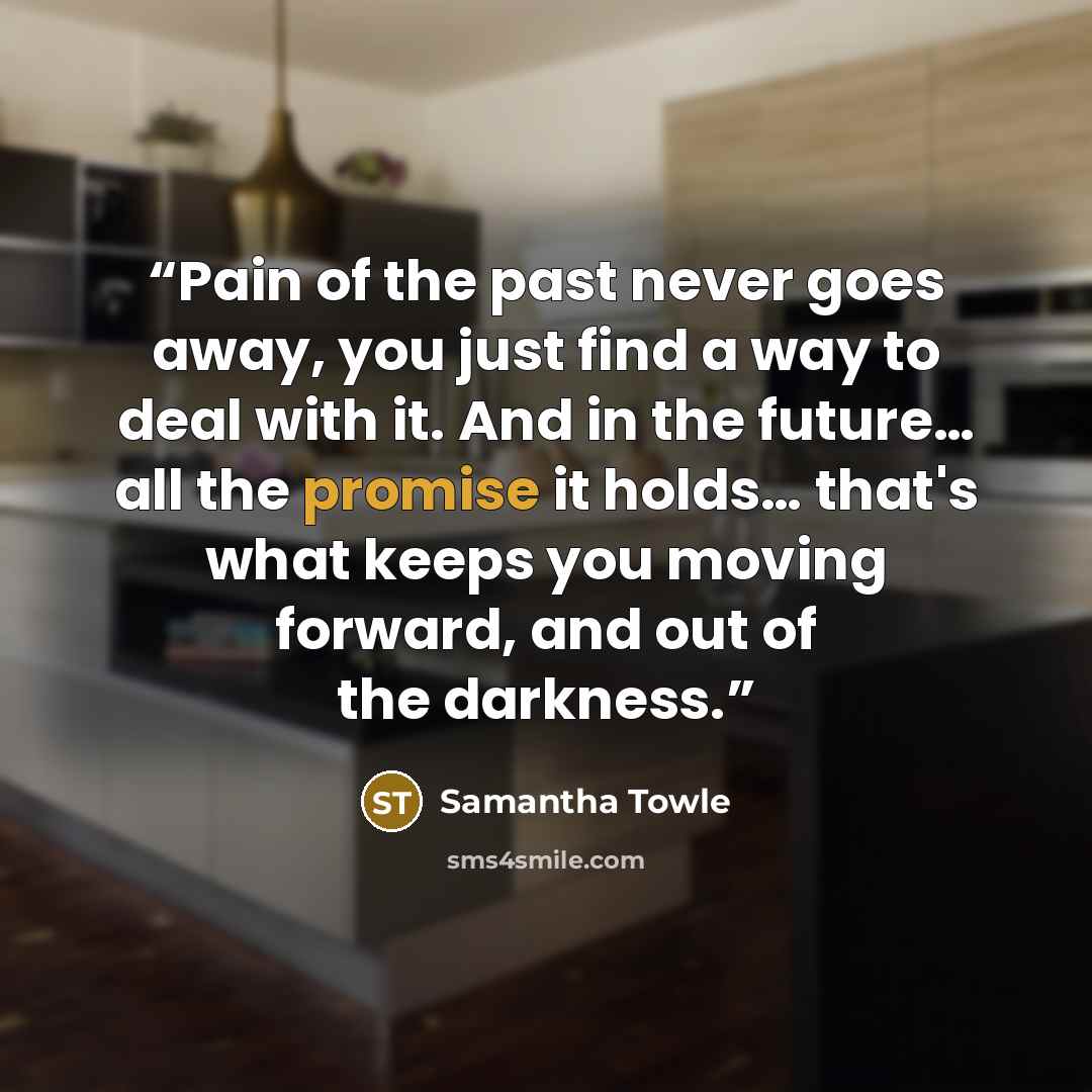 “Pain of the past never goes away, you just find a way to deal with it. And in the future… all the promise it holds… that's what keeps you moving forward, and out of the darkness.” quote by Samantha Towle