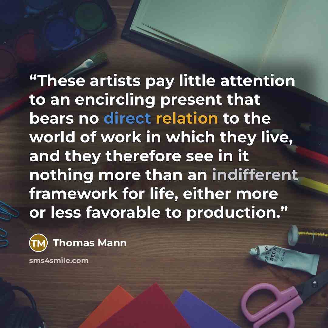 “These artists pay little attention to an encircling present that bears no direct relation to the world of work in which they live, and they therefore see in it nothing more than an indifferent framework for life, either more or less favorable to production.” quote by Thomas Mann
