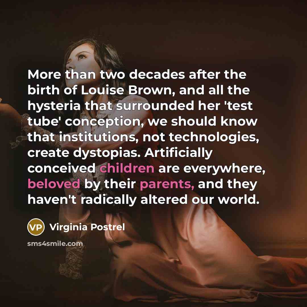 “More than two decades after the birth of Louise Brown, and all the hysteria that surrounded her 'test tube' conception, we should know that institutions, not technologies, create dystopias. Artificially conceived children are everywhere, beloved by their parents, and they haven't radically altered…” quote by Virginia Postrel