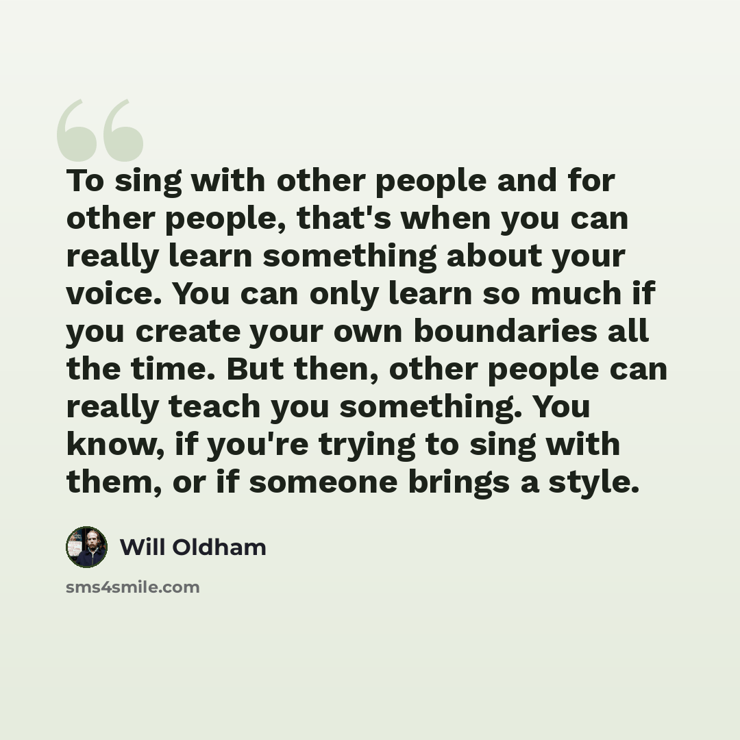 “To sing with other people and for other people, that's when you can really learn something about your voice. You can only learn so much if you create your own boundaries all the time. But then, other people can really teach you something. You know, if you're trying to sing with them, or if someone…” quote by Will Oldham