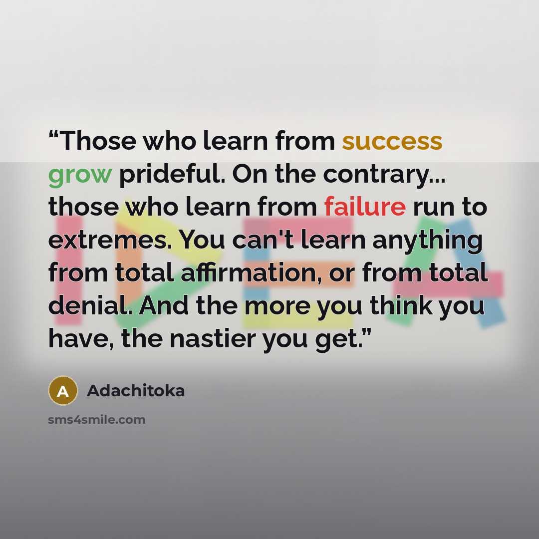 “Those who learn from success grow prideful. On the contrary... those who learn from failure run to extremes. You can't learn anything from total affirmation, or from total denial. And the more you think you have, the nastier you get.” quote by Adachitoka