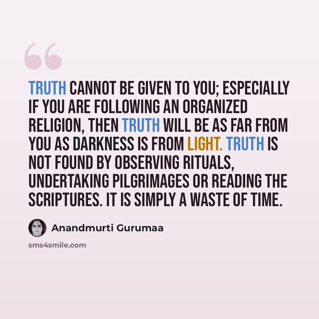 “Truth cannot be given to you; especially if you are following an organized religion, then truth will be as far from you as darkness is from light. Truth is not found by observing rituals, undertaking pilgrimages or reading the scriptures. It is simply a waste of time.” quote by Anandmurti Gurumaa