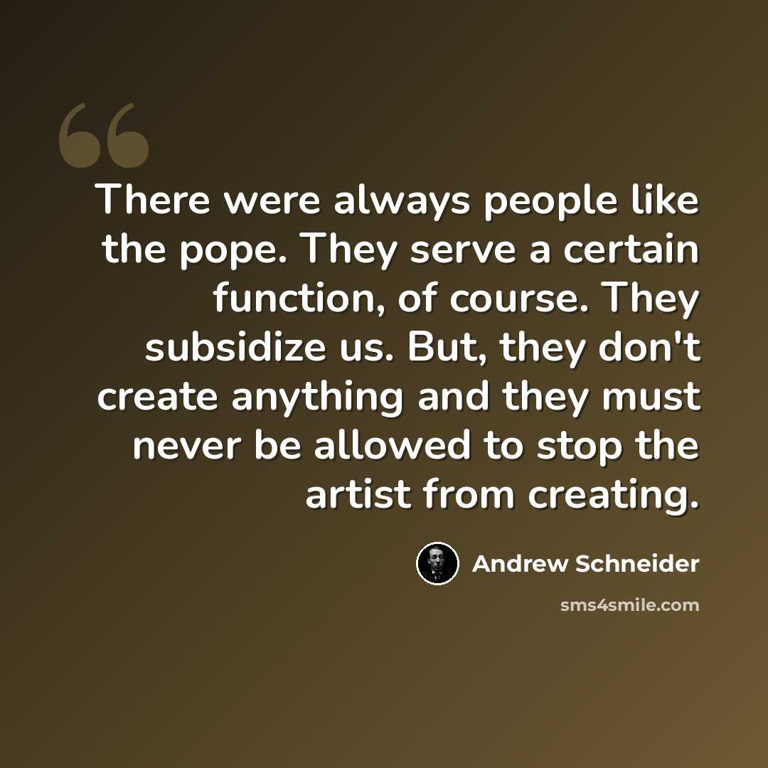 “There were always people like the pope. They serve a certain function, of course. They subsidize us. But, they don't create anything and they must never be allowed to stop the artist from creating.” quote by Andrew Schneider