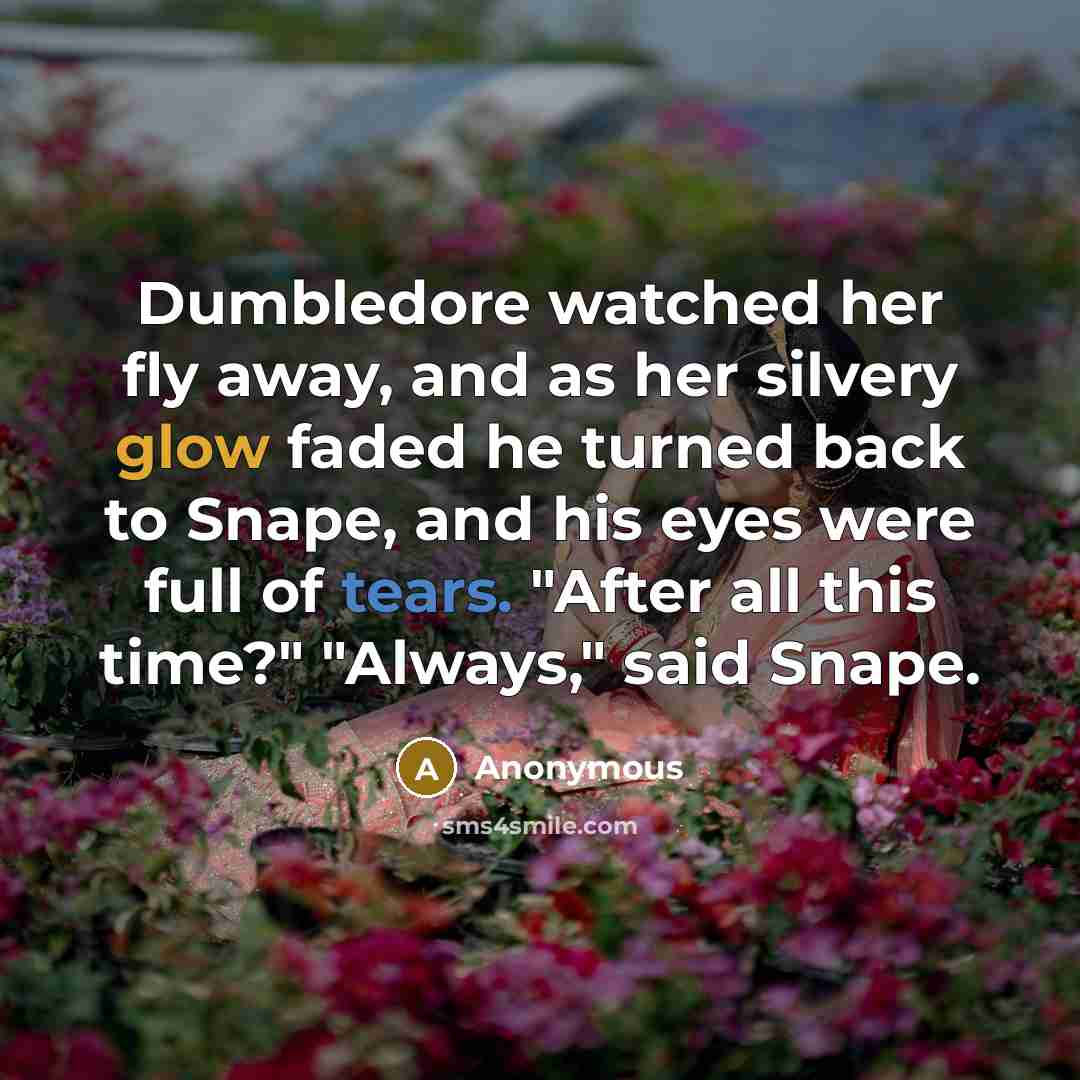 “Dumbledore watched her fly away, and as her silvery glow faded he turned back to Snape, and his eyes were full of tears. "After all this time?" "Always," said Snape.” quote by Anonymous