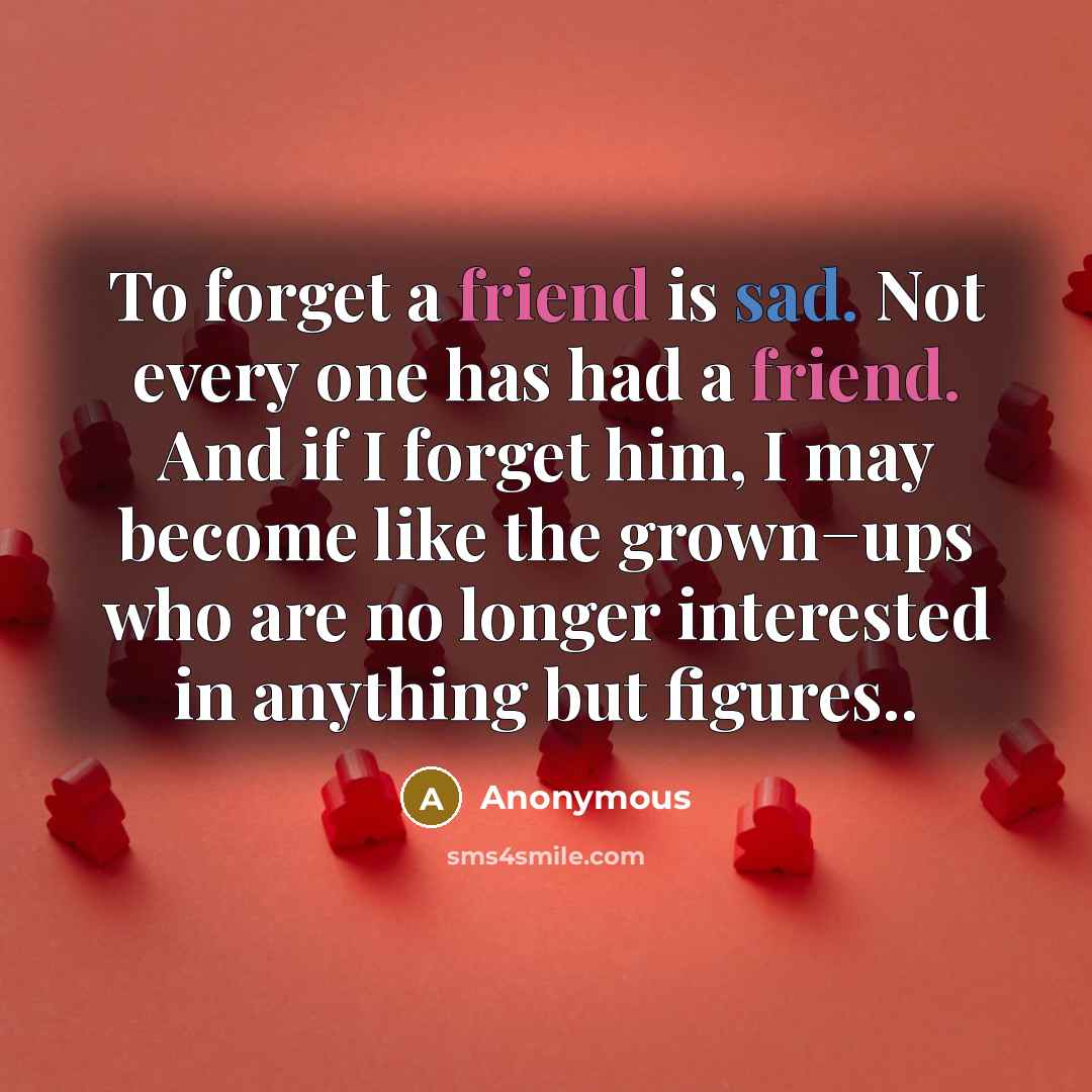 “To forget a friend is sad. Not every one has had a friend. And if I forget him, I may become like the grown−ups who are no longer interested in anything but figures..” quote by Anonymous