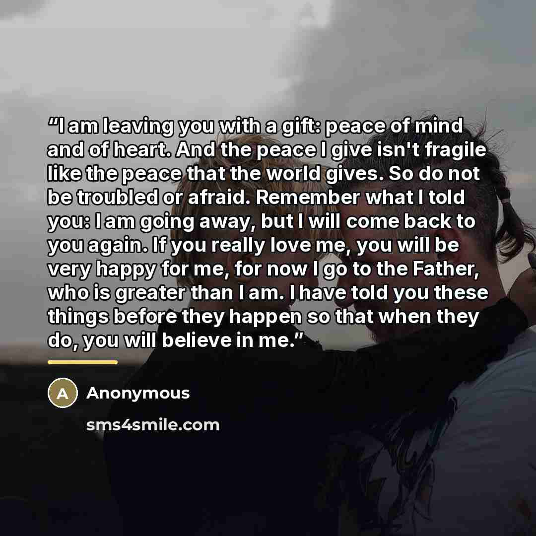 “I am leaving you with a gift: peace of mind and of heart. And the peace I give isn't fragile like the peace that the world gives. So do not be troubled or afraid. Remember what I told you: I am going away, but I will come back to you again. If you really love me, you will be very happy for me, for…” quote by Anonymous