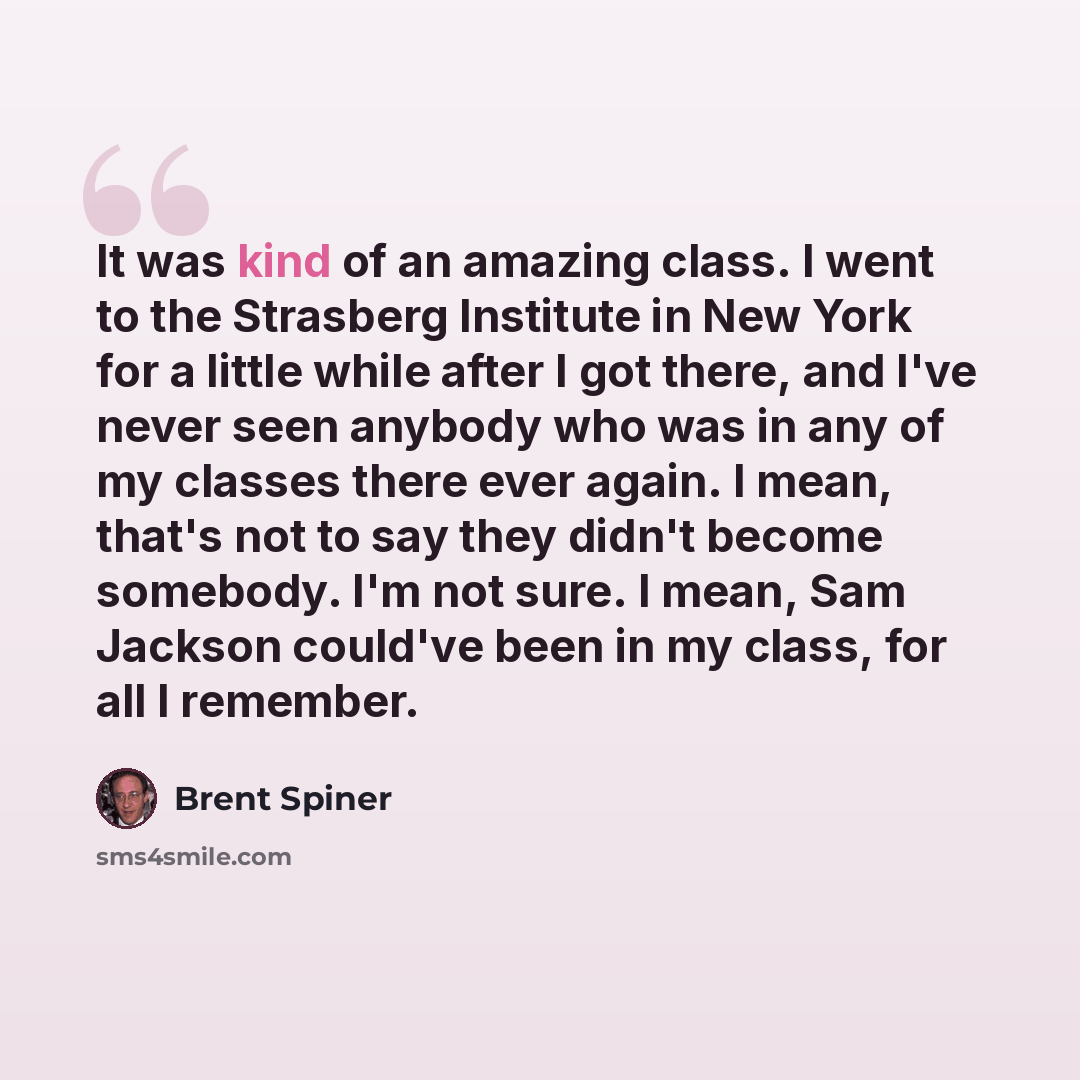 “It was kind of an amazing class. I went to the Strasberg Institute in New York for a little while after I got there, and I've never seen anybody who was in any of my classes there ever again. I mean, that's not to say they didn't become somebody. I'm not sure. I mean, Sam Jackson could've been in…” quote by Brent Spiner