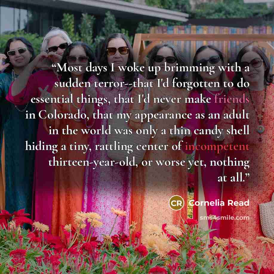 “Most days I woke up brimming with a sudden terror--that I'd forgotten to do essential things, that I'd never make friends in Colorado, that my appearance as an adult in the world was only a thin candy shell hiding a tiny, rattling center of incompetent thirteen-year-old, or worse yet, nothing at…” quote by Cornelia Read