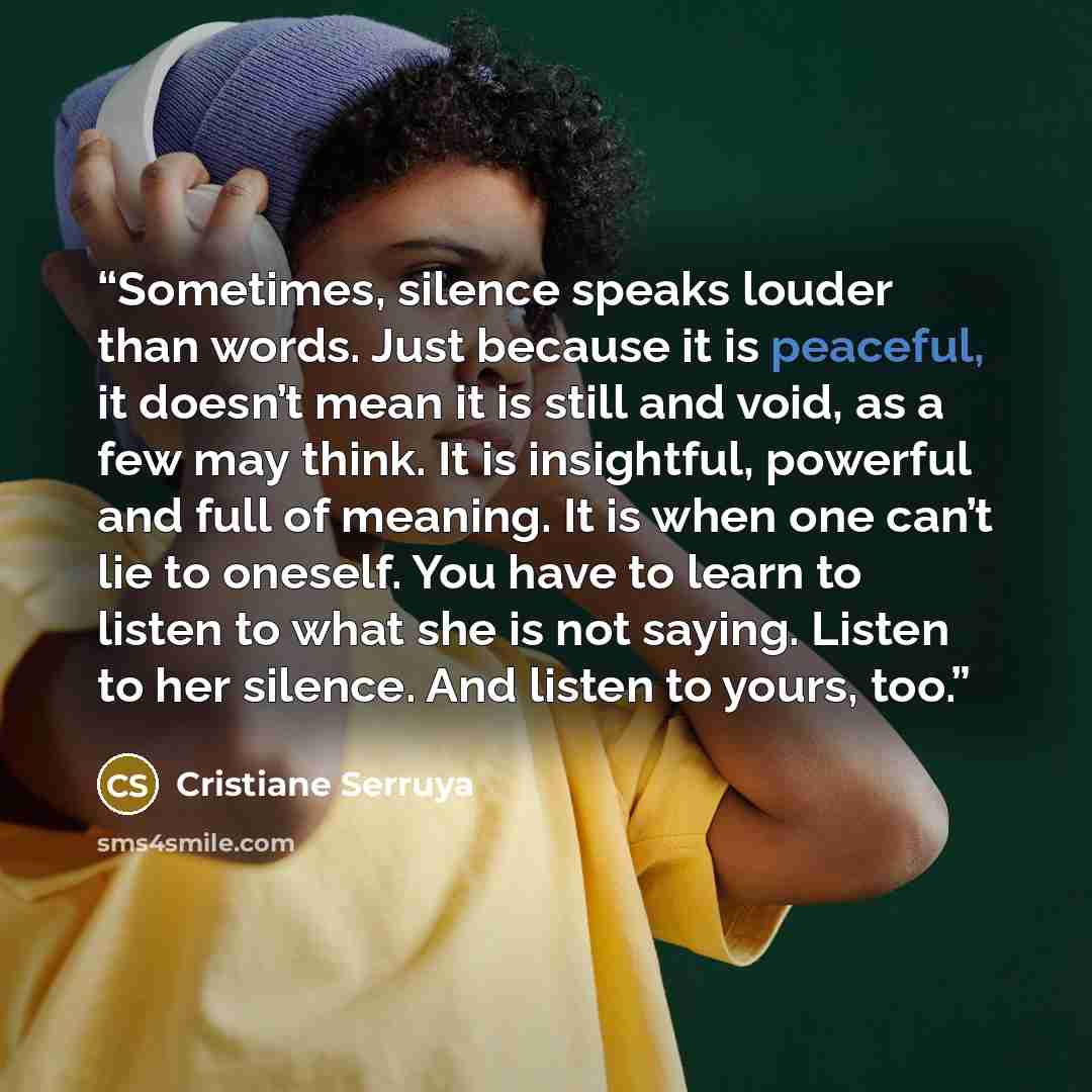 “Sometimes, silence speaks louder than words. Just because it is peaceful, it doesn’t mean it is still and void, as a few may think. It is insightful, powerful and full of meaning. It is when one can’t lie to oneself. You have to learn to listen to what she is not saying. Listen to her silence. And…” quote by Cristiane Serruya