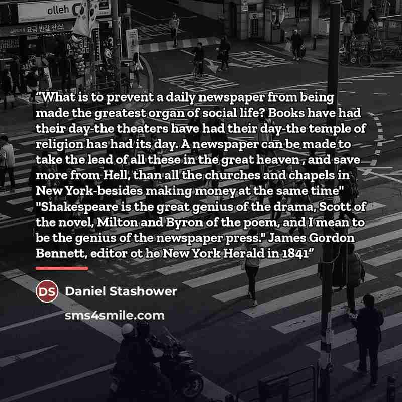 “What is to prevent a daily newspaper from being made the greatest organ of social life? Books have had their day-the theaters have had their day-the temple of religion has had its day. A newspaper can be made to take the lead of all these in the great heaven , and save more from Hell, than all the…” quote by Daniel Stashower