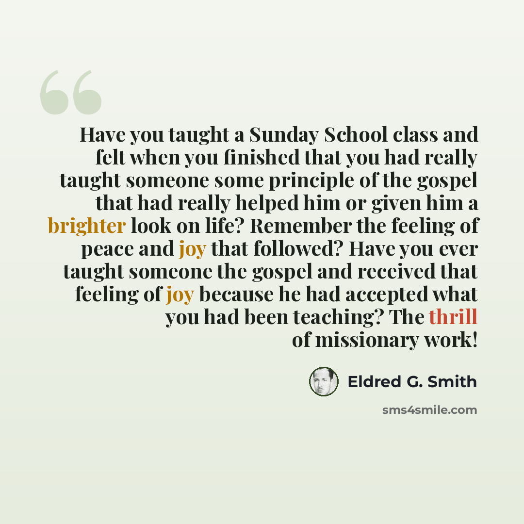 “Have you taught a Sunday School class and felt when you finished that you had really taught someone some principle of the gospel that had really helped him or given him a brighter look on life? Remember the feeling of peace and joy that followed? Have you ever taught someone the gospel and…” quote by Eldred G. Smith