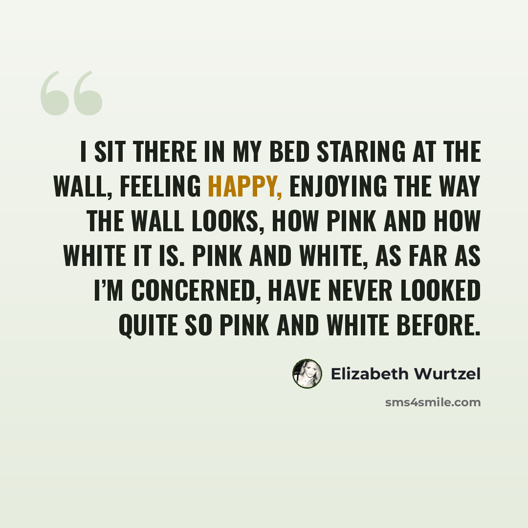 “I sit there in my bed staring at the wall, feeling happy, enjoying the way the wall looks, how pink and how white it is. Pink and white, as far as I’m concerned, have never looked quite so pink and white before.” quote by Elizabeth Wurtzel