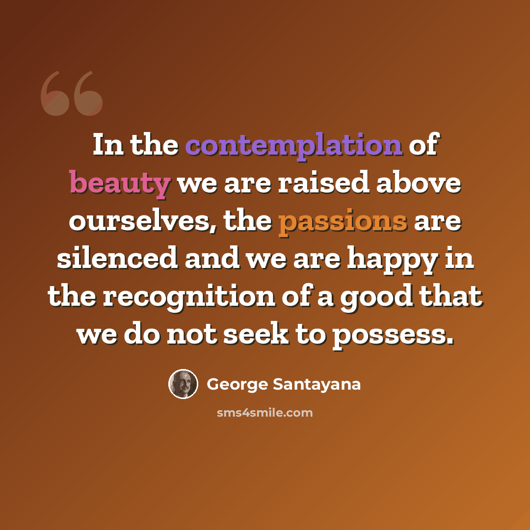 “In the contemplation of beauty we are raised above ourselves, the passions are silenced and we are happy in the recognition of a good that we do not seek to possess.” quote by George Santayana