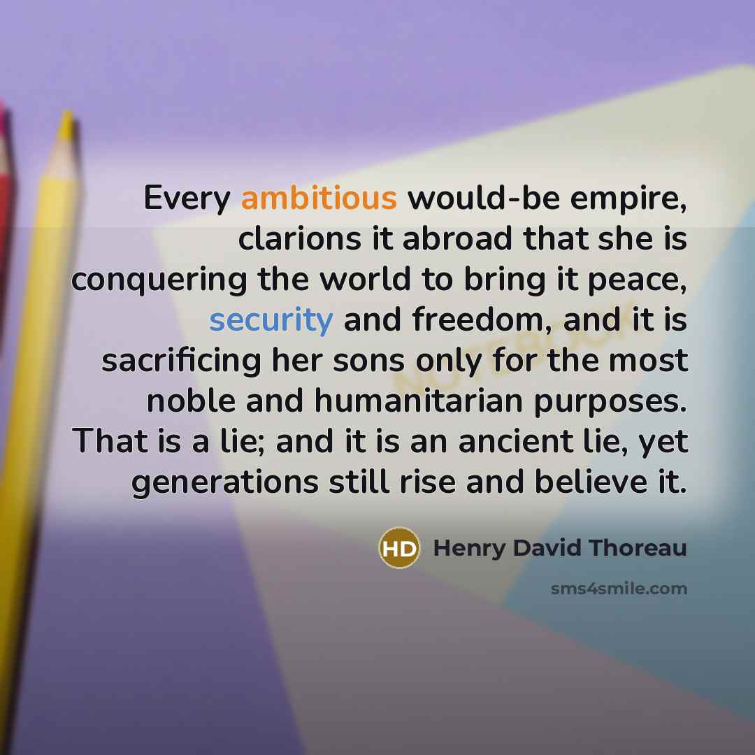 “Every ambitious would-be empire, clarions it abroad that she is conquering the world to bring it peace, security and freedom, and it is sacrificing her sons only for the most noble and humanitarian purposes. That is a lie; and it is an ancient lie, yet generations still rise and believe it.” quote by Henry David Thoreau