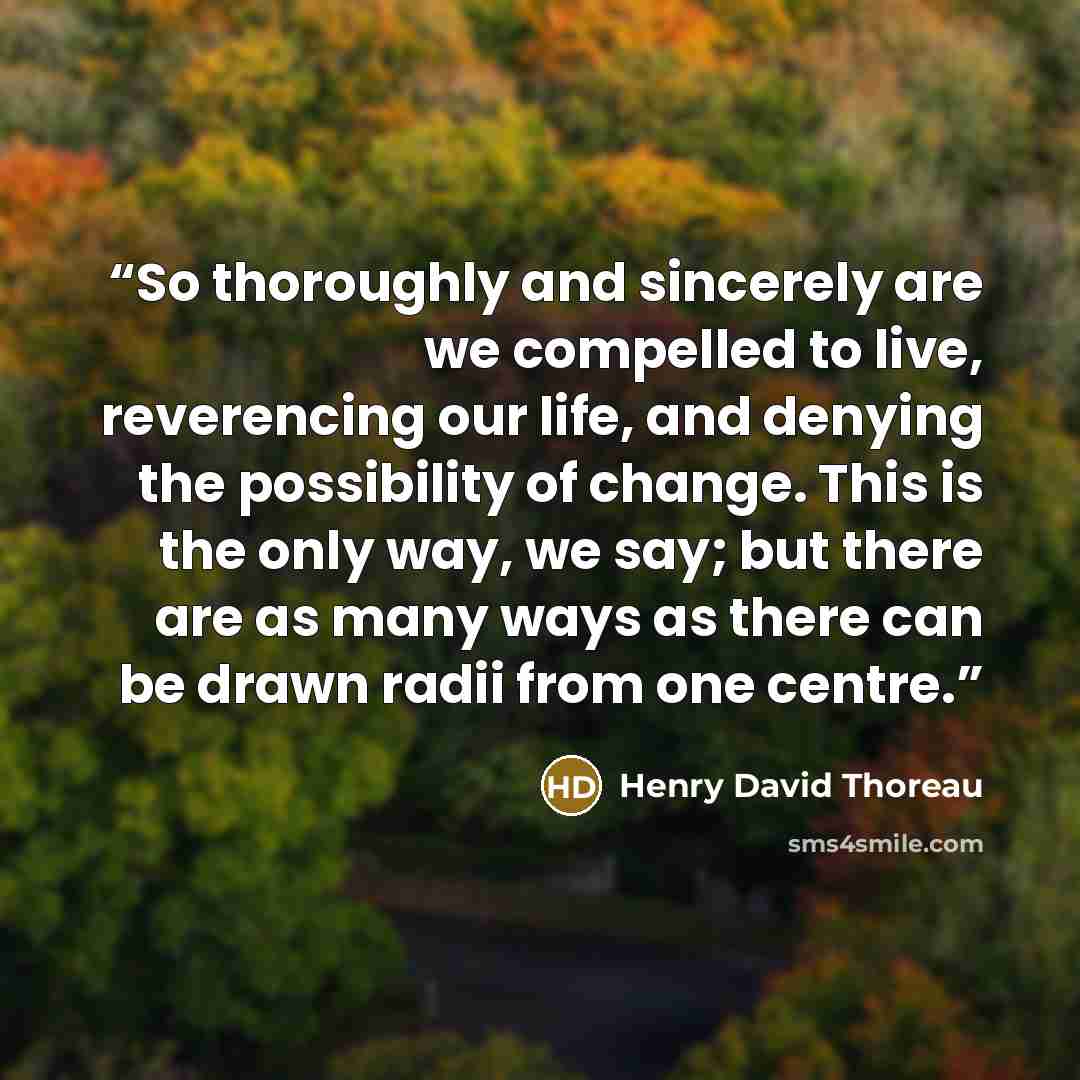 “So thoroughly and sincerely are we compelled to live, reverencing our life, and denying the possibility of change. This is the only way, we say; but there are as many ways as there can be drawn radii from one centre.” quote by Henry David Thoreau