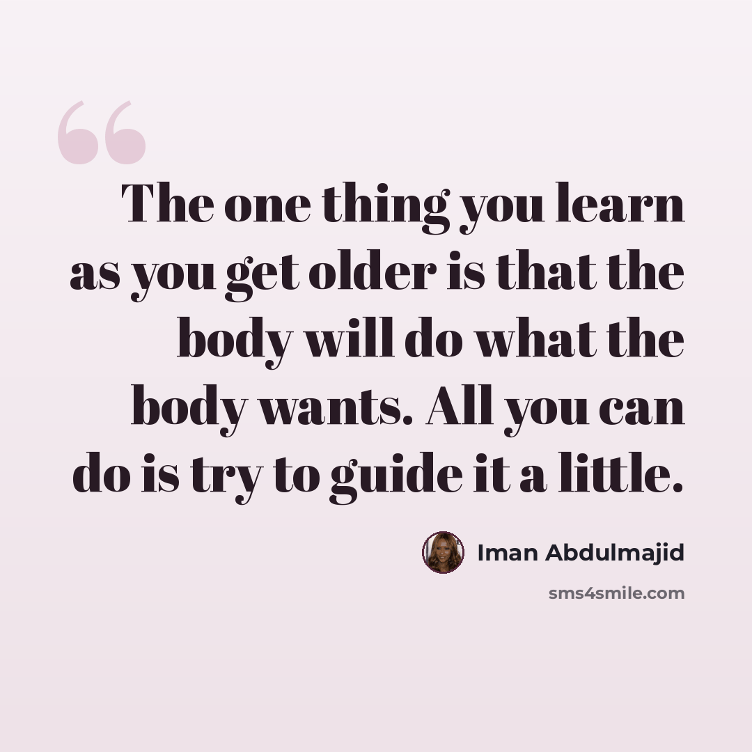 “The one thing you learn as you get older is that the body will do what the body wants. All you can do is try to guide it a little.” quote by Iman Abdulmajid