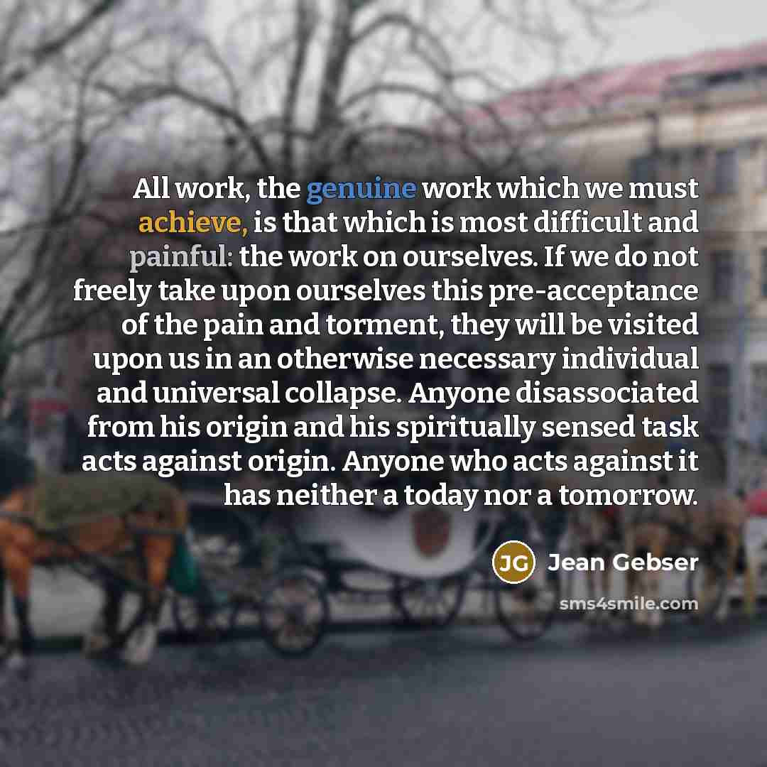 “All work, the genuine work which we must achieve, is that which is most difficult and painful: the work on ourselves. If we do not freely take upon ourselves this pre-acceptance of the pain and torment, they will be visited upon us in an otherwise necessary individual and universal collapse…” quote by Jean Gebser