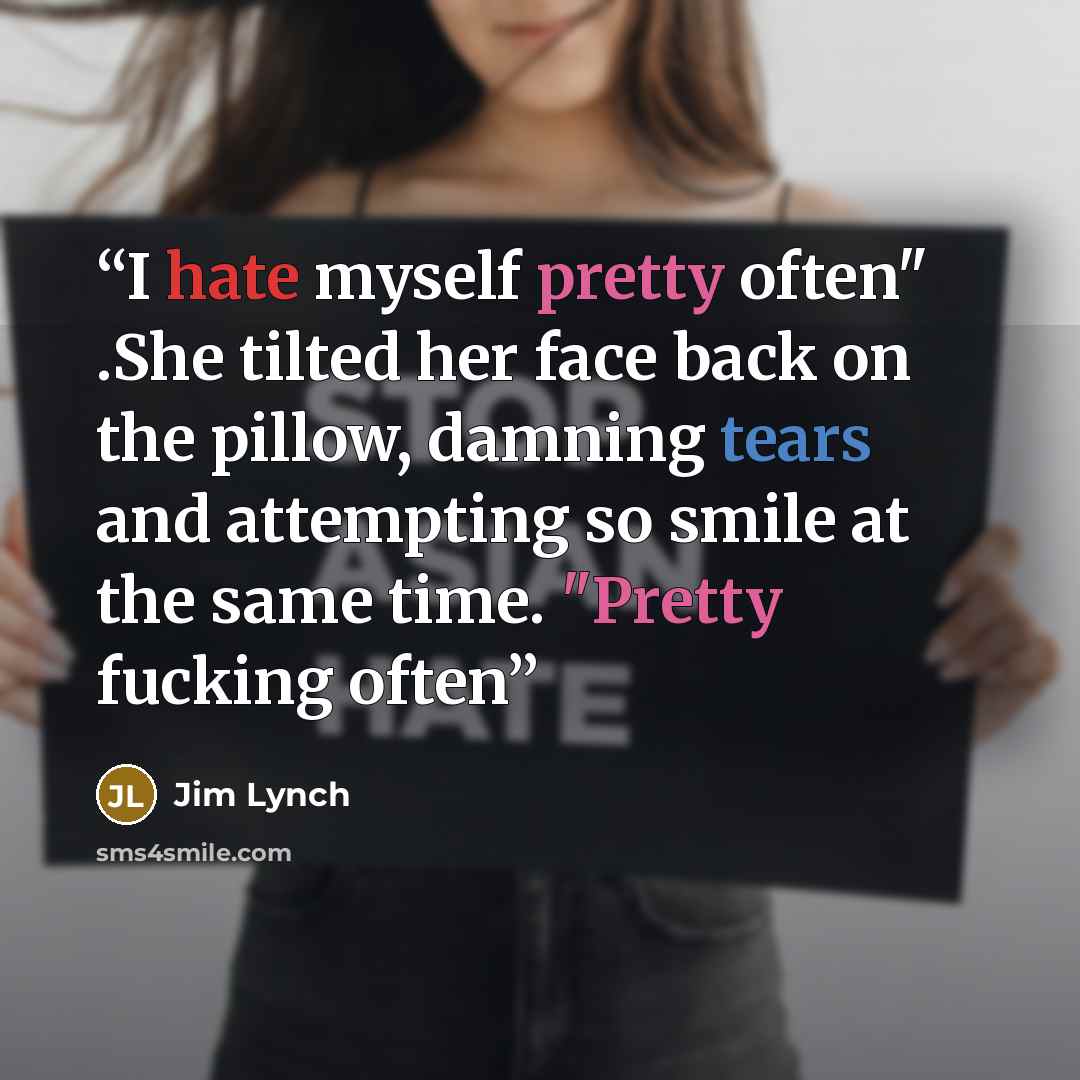 “I hate myself pretty often" .She tilted her face back on the pillow, damning tears and attempting so smile at the same time. "Pretty fucking often” quote by Jim Lynch