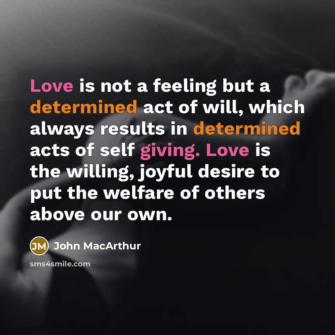 “Love is not a feeling but a determined act of will, which always results in determined acts of self giving. Love is the willing, joyful desire to put the welfare of others above our own.” quote by John Macarthur