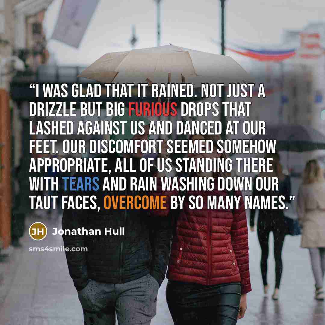 “I was glad that it rained. Not just a drizzle but big furious drops that lashed against us and danced at our feet. Our discomfort seemed somehow appropriate, all of us standing there with tears and rain washing down our taut faces, overcome by so many names.” quote by Jonathan Hull