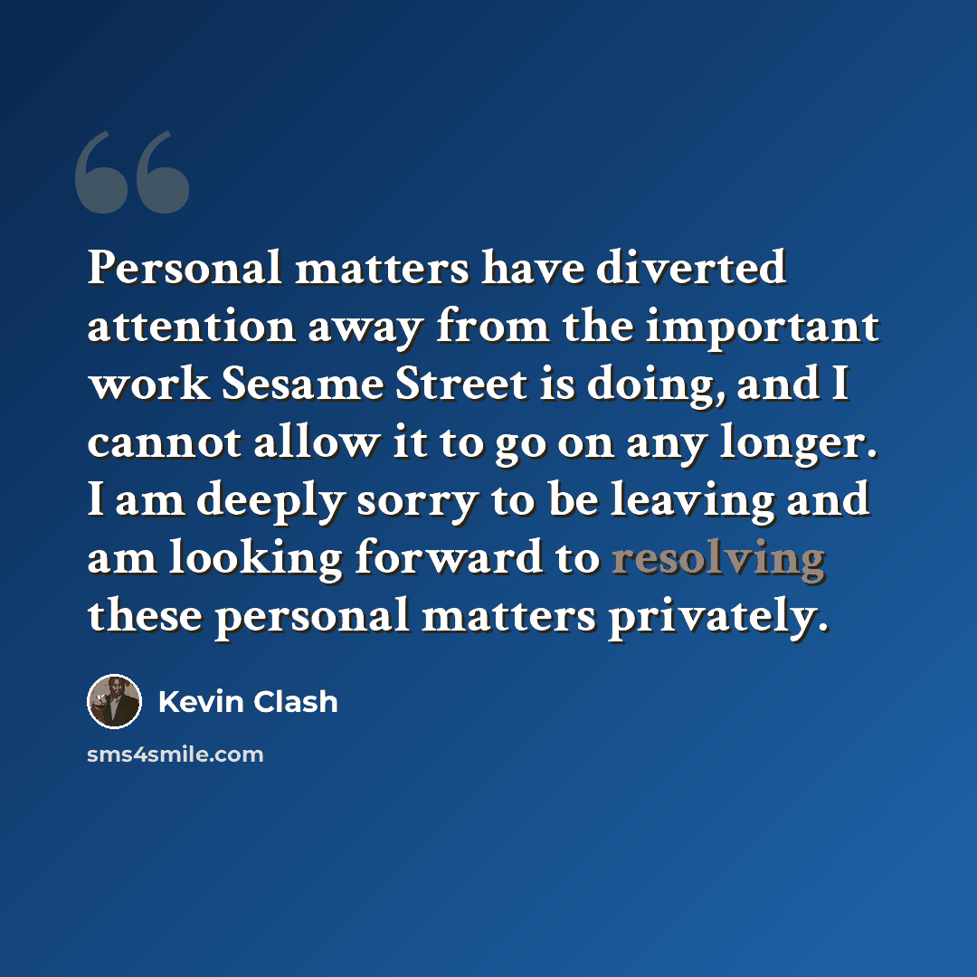 “Personal matters have diverted attention away from the important work Sesame Street is doing, and I cannot allow it to go on any longer. I am deeply sorry to be leaving and am looking forward to resolving these personal matters privately.” quote by Kevin Clash