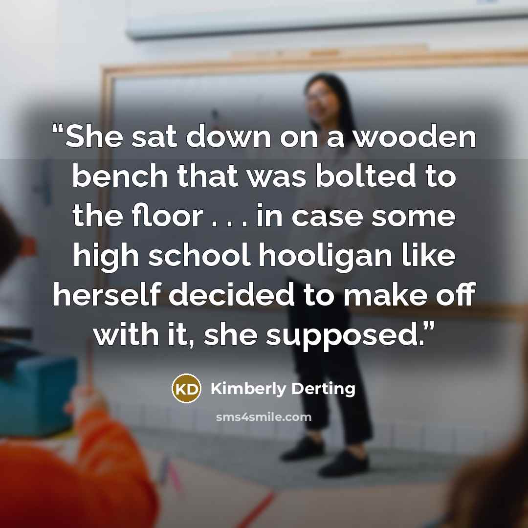 “She sat down on a wooden bench that was bolted to the floor . . . in case some high school hooligan like herself decided to make off with it, she supposed.” quote by Kimberly Derting