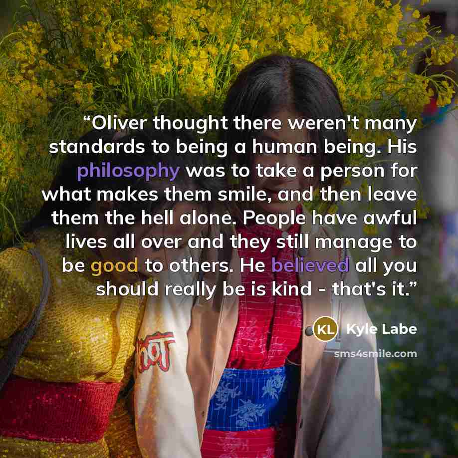 “Oliver thought there weren't many standards to being a human being. His philosophy was to take a person for what makes them smile, and then leave them the hell alone. People have awful lives all over and they still manage to be good to others. He believed all you should really be is kind - that's…” quote by Kyle Labe